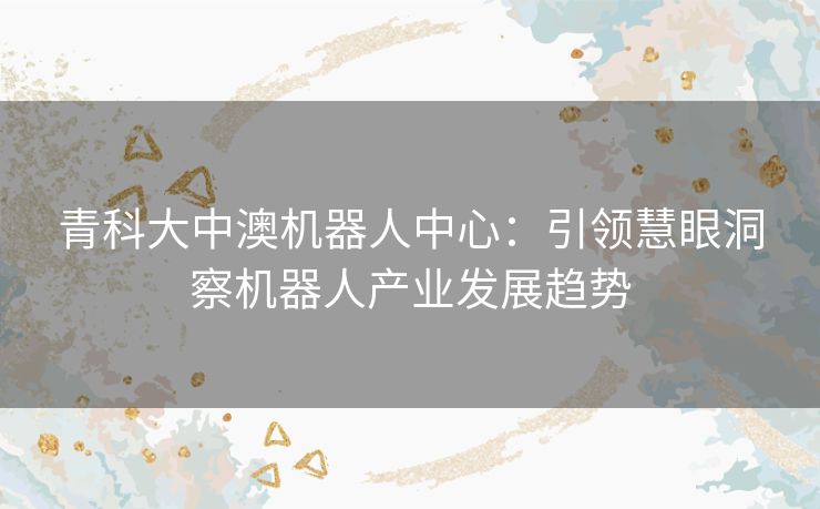 青科大中澳机器人中心:引领慧眼洞察机器人产业发展趋势 青科大中澳机器人中心:引领慧眼洞察机器人产业发展趋势