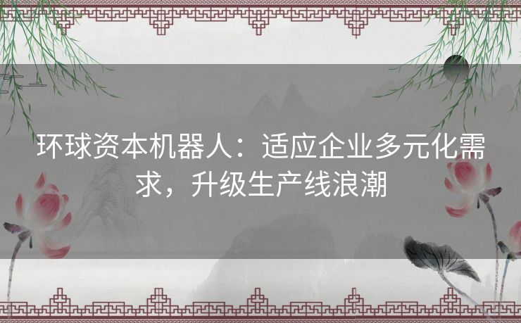 环球资本机器人:适应企业多元化需求,升级生产线浪潮 环球资本机器人:适应企业多元化需求,升级生产线浪潮
