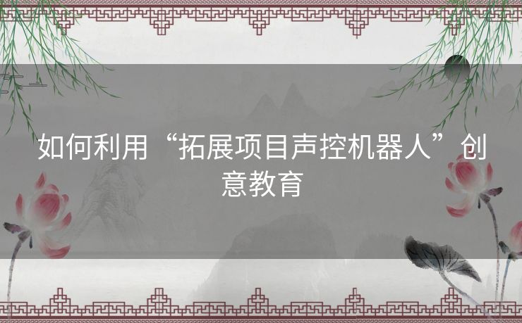 如何利用“拓展项目声控机器人”创意教育 如何利用“拓展项目声控机器人”创意教育