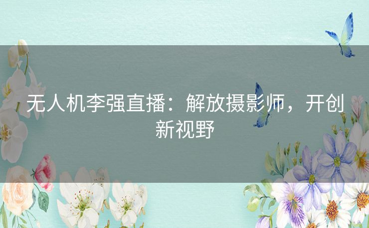 无人机李强直播:解放摄影师,开创新视野 无人机李强直播:解放摄影师,开创新视野