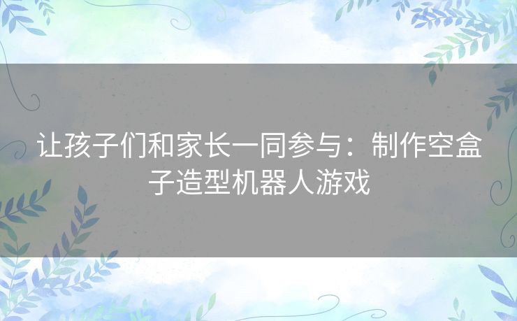 让孩子们和家长一同参与:制作空盒子造型机器人游戏 让孩子们和家长一同参与:制作空盒子造型机器人游戏