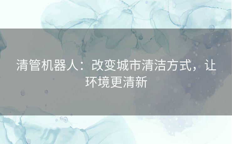 清管机器人:改变城市清洁方式,让环境更清新 清管机器人:改变城市清洁方式,让环境更清新
