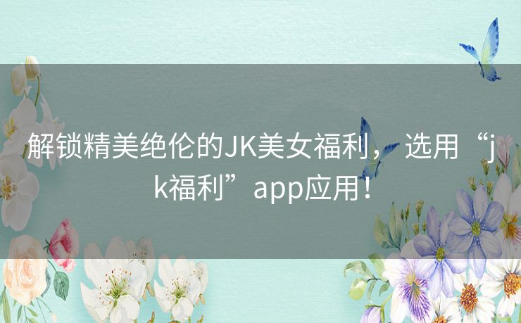 解锁精美绝伦的JK美女福利， 选用“jk福利”app应用！