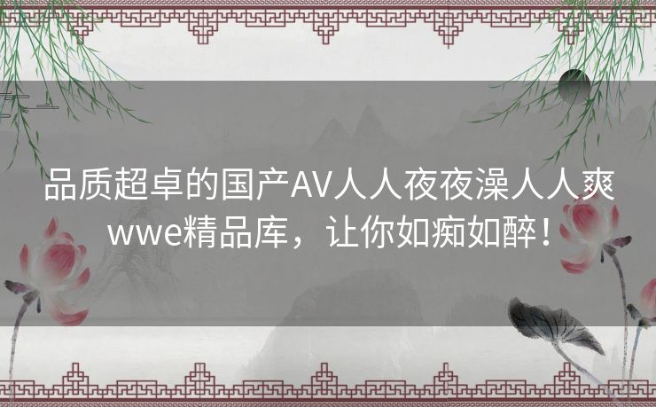 品质超卓的国产AV人人夜夜澡人人爽wwe精品库,让你如痴如醉! 品质超卓的国产AV人人夜夜澡人人爽wwe精品库,让你如痴如醉!