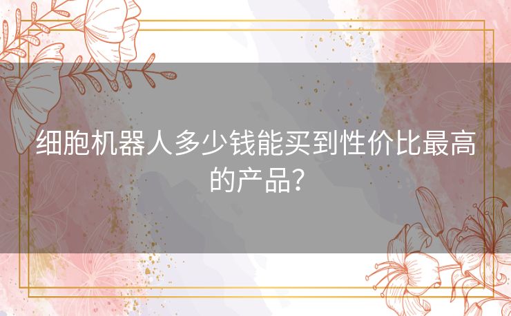 细胞机器人多少钱能买到性价比最高的产品? 细胞机器人多少钱能买到性价比最高的产品?