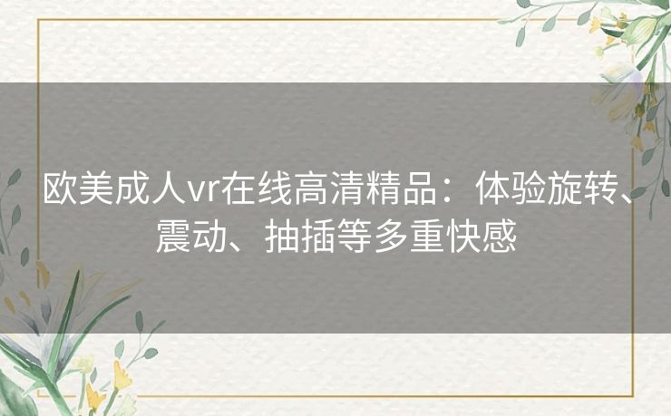 欧美成人vr在线高清精品：体验旋转、震动、抽插等多重快感