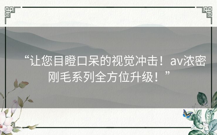 “让您目瞪口呆的视觉冲击!av浓密刚毛系列全方位升级!” “让您目瞪口呆的视觉冲击!av浓密刚毛系列全方位升级!”