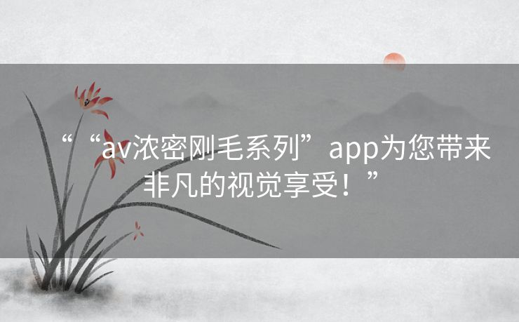 ““av浓密刚毛系列”app为您带来非凡的视觉享受!” ““av浓密刚毛系列”app为您带来非凡的视觉享受!”
