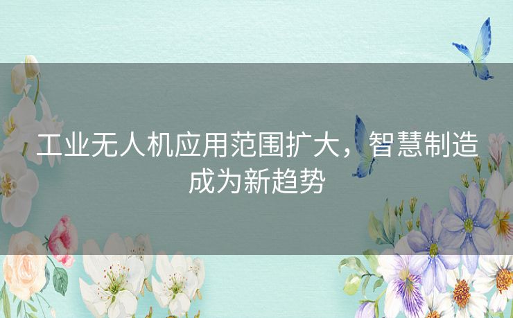 工业无人机应用范围扩大,智慧制造成为新趋势 工业无人机应用范围扩大,智慧制造成为新趋势