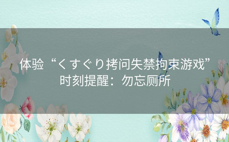 体验“くすぐり拷问失禁拘束游戏”时刻提醒：勿忘厕所