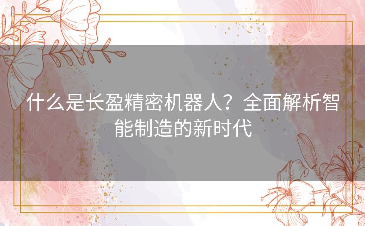 什么是长盈精密机器人?全面解析智能制造的新时代 什么是长盈精密机器人?全面解析智能制造的新时代