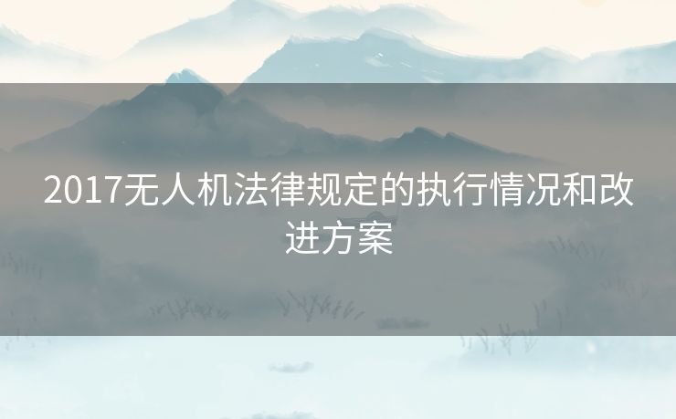 2017无人机法律规定的执行情况和改进方案 2017无人机法律规定的执行情况和改进方案