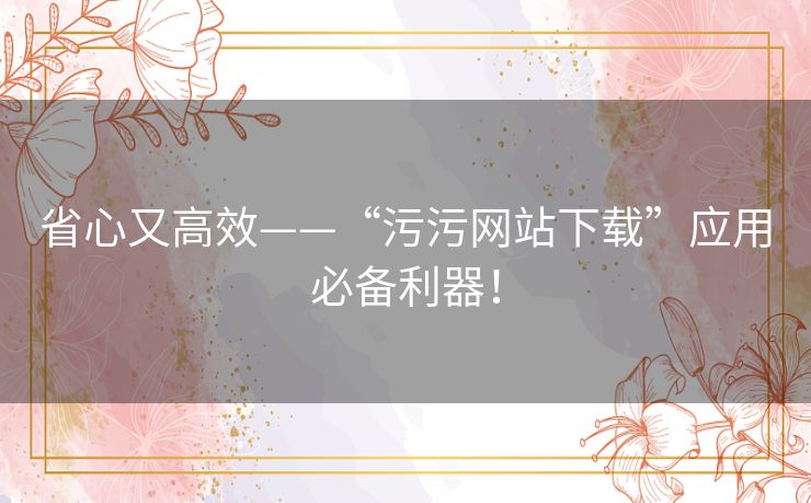 省心又高效——“污污网站下载”应用必备利器! 省心又高效——“污污网站下载”应用必备利器!