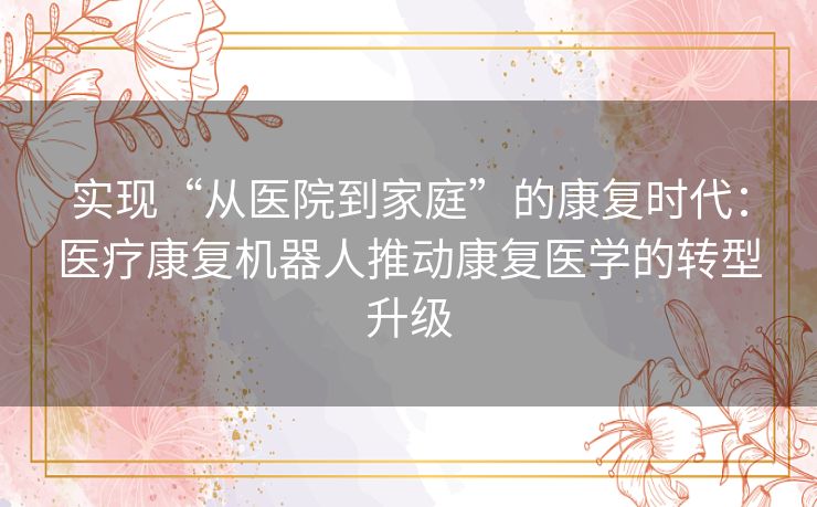 实现“从医院到家庭”的康复时代:医疗康复机器人推动康复医学的转型升级 实现“从医院到家庭”的康复时代:医疗康复机器人推动康复医学的转型升级
