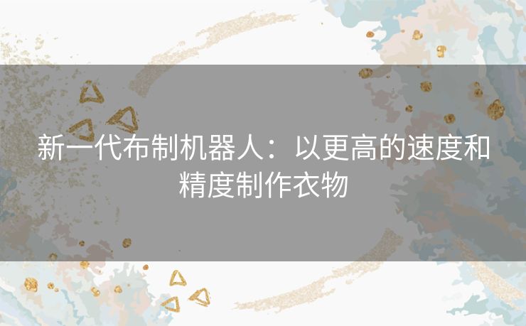 新一代布制机器人:以更高的速度和精度制作衣物 新一代布制机器人:以更高的速度和精度制作衣物