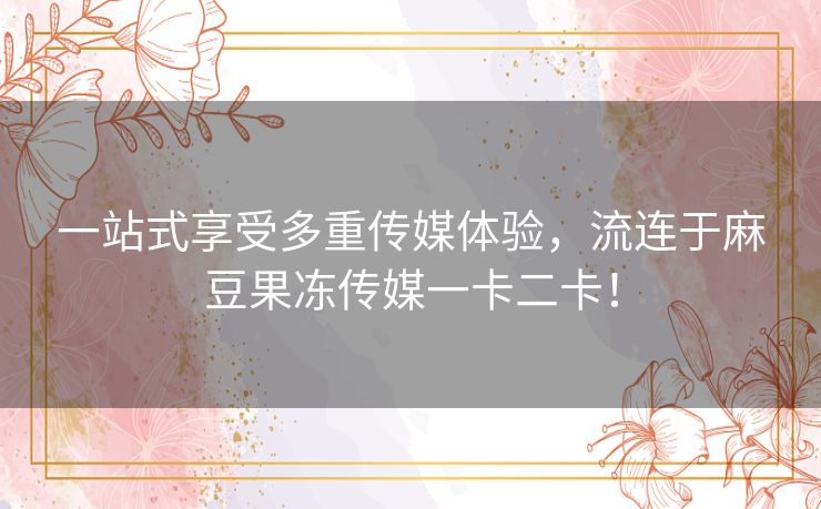 一站式享受多重传媒体验,流连于麻豆果冻传媒一卡二卡! 一站式享受多重传媒体验,流连于麻豆果冻传媒一卡二卡!
