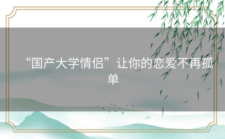 “国产大学情侣”让你的恋爱不再孤单 “国产大学情侣”让你的恋爱不再孤单