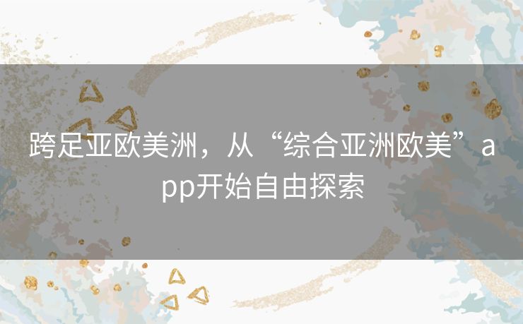 跨足亚欧美洲,从“综合亚洲欧美”app开始自由探索 跨足亚欧美洲,从“综合亚洲欧美”app开始自由探索