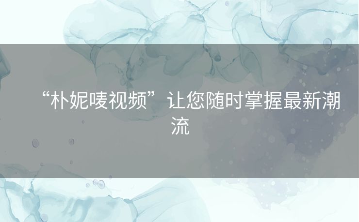“朴妮唛视频”让您随时掌握最新潮流 “朴妮唛视频”让您随时掌握最新潮流