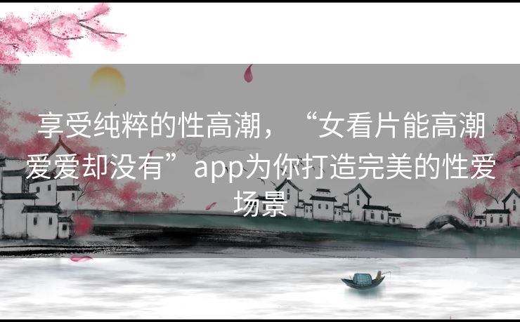 享受纯粹的性高潮,“女看片能高潮爱爱却没有”app为你打造完美的性爱场景 享受纯粹的性高潮,“女看片能高潮爱爱却没有”app为你打造完美的性爱场景