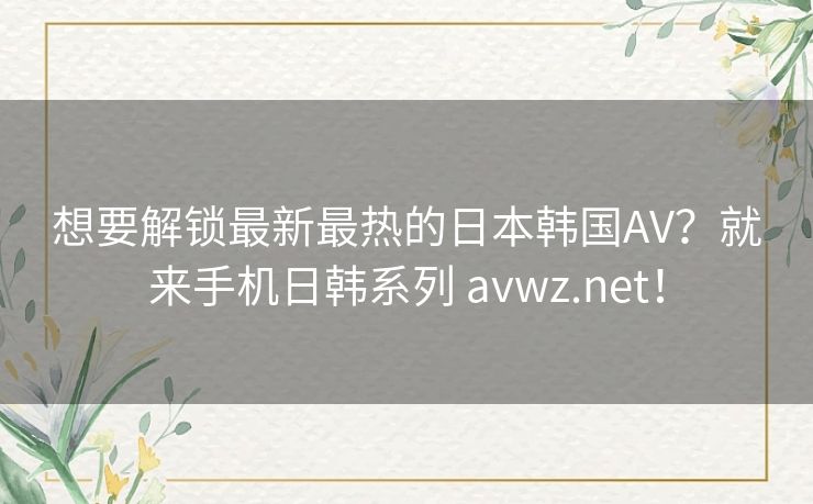 想要解锁最新最热的日本韩国AV?就来手机日韩系列 avwz.net! 想要解锁最新最热的日本韩国AV?就来手机日韩系列 avwz.net!