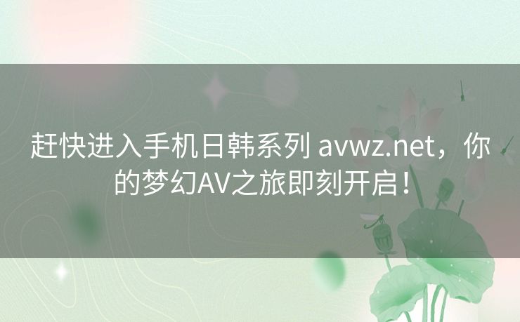赶快进入手机日韩系列 avwz.net,你的梦幻AV之旅即刻开启! 赶快进入手机日韩系列 avwz.net,你的梦幻AV之旅即刻开启!