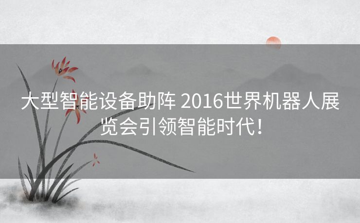 大型智能设备助阵 2016世界机器人展览会引领智能时代! 大型智能设备助阵 2016世界机器人展览会引领智能时代!
