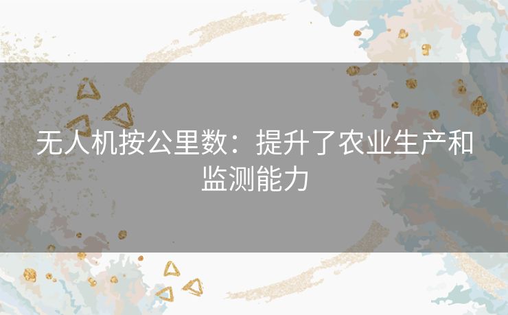 无人机按公里数:提升了农业生产和监测能力 无人机按公里数:提升了农业生产和监测能力