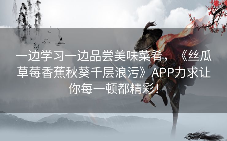 一边学习一边品尝美味菜肴,《丝瓜草莓香蕉秋葵千层浪污》APP力求让你每一顿都精彩! 一边学习一边品尝美味菜肴,《丝瓜草莓香蕉秋葵千层浪污》APP力求让你每一顿都精彩!