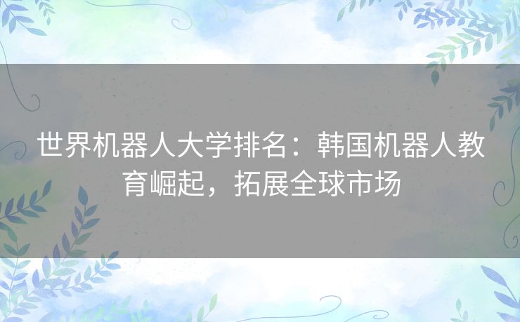世界机器人大学排名:韩国机器人教育崛起,拓展全球市场 世界机器人大学排名:韩国机器人教育崛起,拓展全球市场