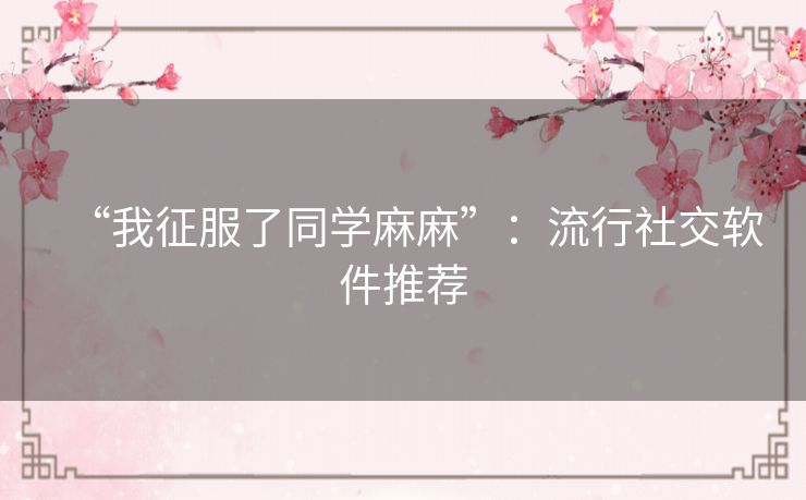 “我征服了同学麻麻”:流行社交软件推荐 “我征服了同学麻麻”:流行社交软件推荐