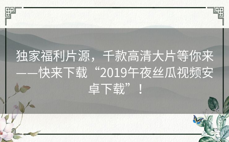 独家福利片源,千款高清大片等你来——快来下载“2019午夜丝瓜视频安卓下载”! 独家福利片源,千款高清大片等你来——快来下载“2019午夜丝瓜视频安卓下载”!