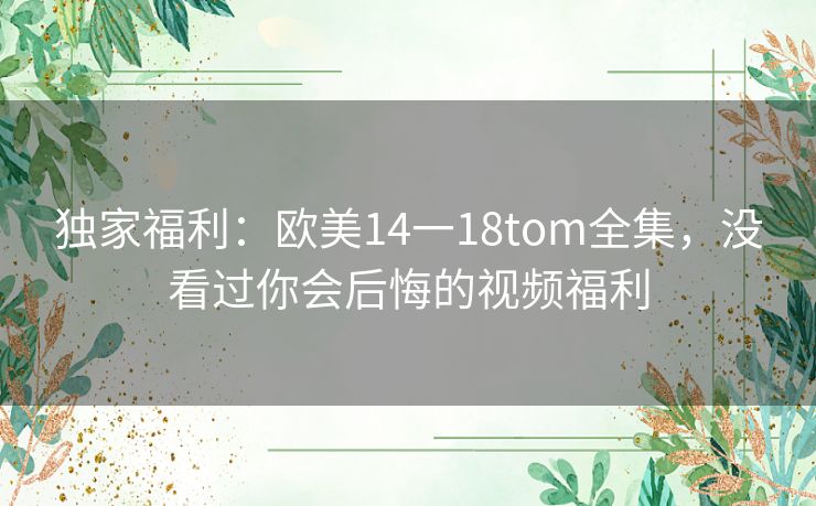 独家福利:欧美14一18tom全集,没看过你会后悔的视频福利 独家福利:欧美14一18tom全集,没看过你会后悔的视频福利