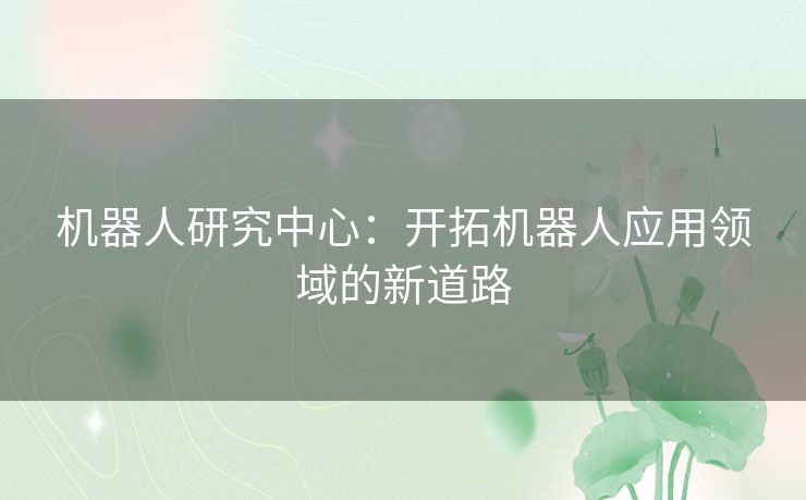 机器人研究中心:开拓机器人应用领域的新道路 机器人研究中心:开拓机器人应用领域的新道路