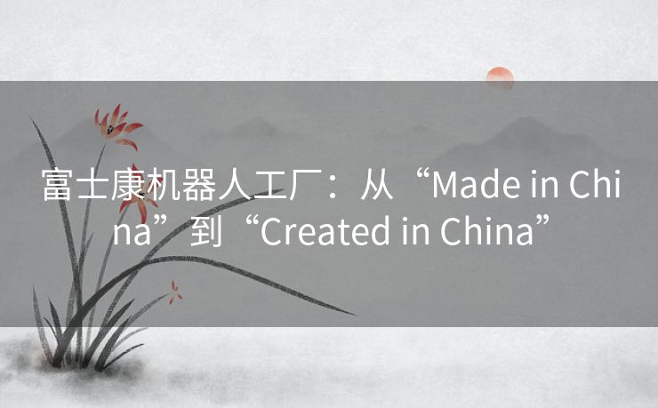 富士康机器人工厂:从“Made in China”到“Created in China” 富士康机器人工厂:从“Made in China”到“Created in China”