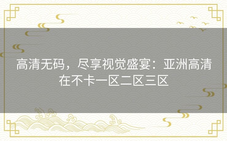 高清无码,尽享视觉盛宴:亚洲高清在不卡一区二区三区 高清无码,尽享视觉盛宴:亚洲高清在不卡一区二区三区