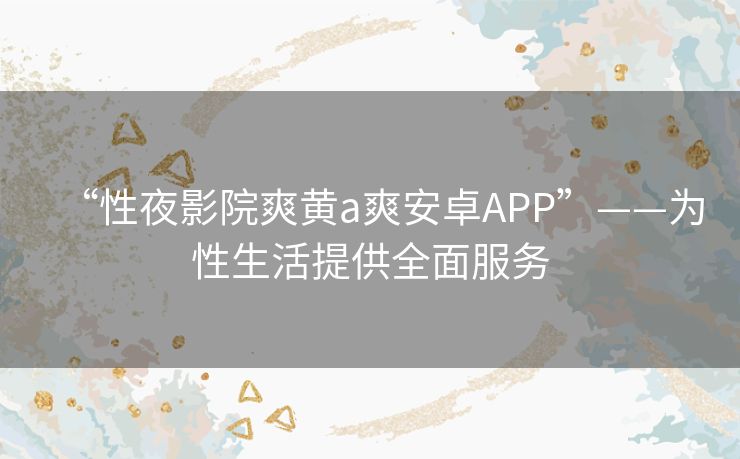 “性夜影院爽黄a爽安卓APP”——为性生活提供全面服务 “性夜影院爽黄a爽安卓APP”——为性生活提供全面服务