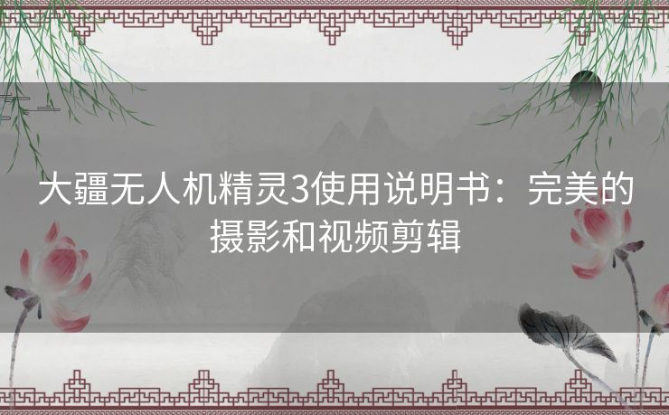 大疆无人机精灵3使用说明书:完美的摄影和视频剪辑 大疆无人机精灵3使用说明书:完美的摄影和视频剪辑