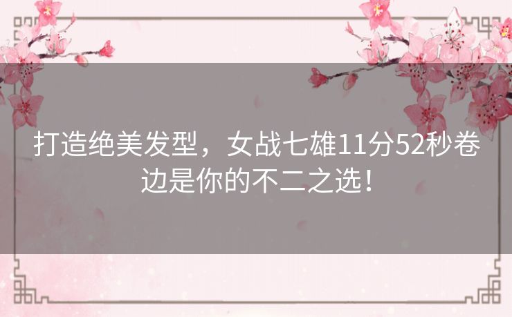 打造绝美发型,女战七雄11分52秒卷边是你的不二之选! 打造绝美发型,女战七雄11分52秒卷边是你的不二之选!