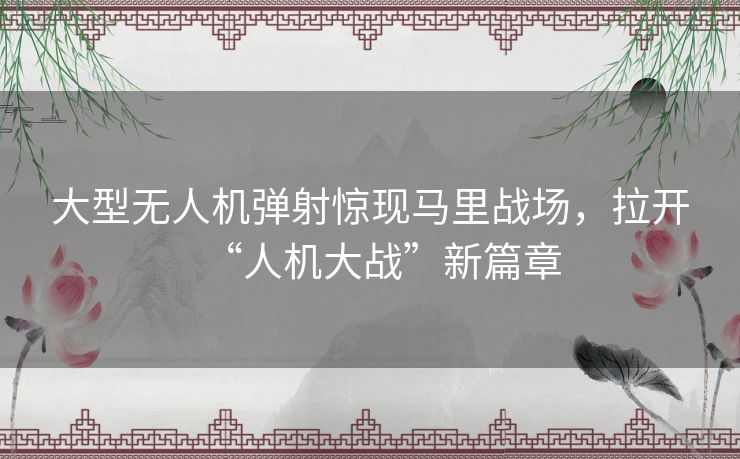 大型无人机弹射惊现马里战场,拉开“人机大战”新篇章 大型无人机弹射惊现马里战场,拉开“人机大战”新篇章