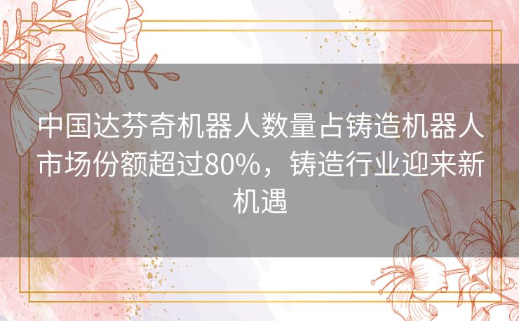 中国达芬奇机器人数量占铸造机器人市场份额超过80%,铸造行业迎来新机遇 中国达芬奇机器人数量占铸造机器人市场份额超过80%,铸造行业迎来新机遇