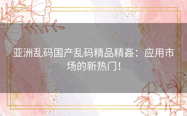 亚洲乱码国产乱码精品精姦:应用市场的新热门! 亚洲乱码国产乱码精品精姦:应用市场的新热门!