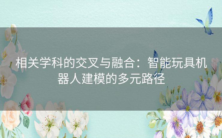 相关学科的交叉与融合:智能玩具机器人建模的多元路径 相关学科的交叉与融合:智能玩具机器人建模的多元路径