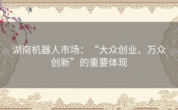 湖南机器人市场:“大众创业、万众创新”的重要体现 湖南机器人市场:“大众创业、万众创新”的重要体现