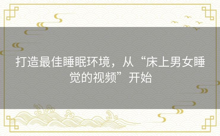 打造最佳睡眠环境,从“床上男女睡觉的视频”开始 打造最佳睡眠环境,从“床上男女睡觉的视频”开始
