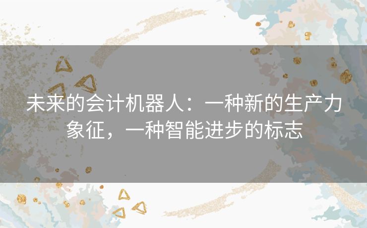 未来的会计机器人:一种新的生产力象征,一种智能进步的标志 未来的会计机器人:一种新的生产力象征,一种智能进步的标志