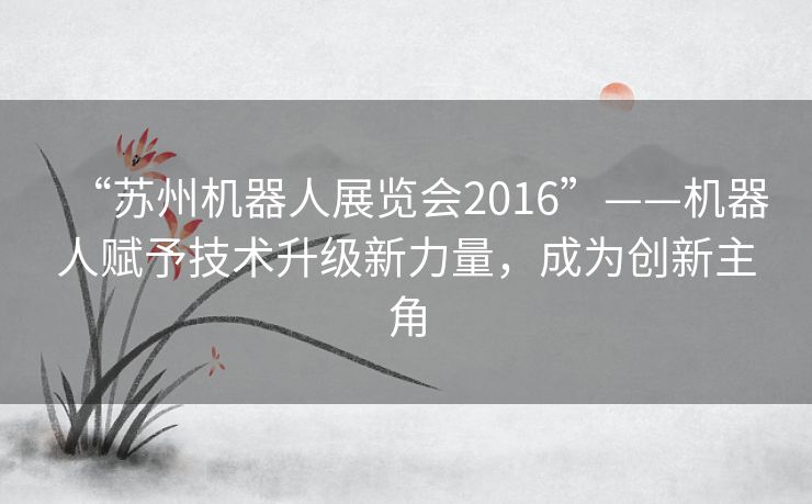 “苏州机器人展览会2016”——机器人赋予技术升级新力量,成为创新主角 “苏州机器人展览会2016”——机器人赋予技术升级新力量,成为创新主角
