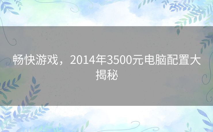 畅快游戏,2014年3500元电脑配置大揭秘 畅快游戏,2014年3500元电脑配置大揭秘