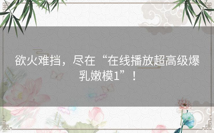 欲火难挡，尽在“在线播放超高级爆乳嫩模1”！