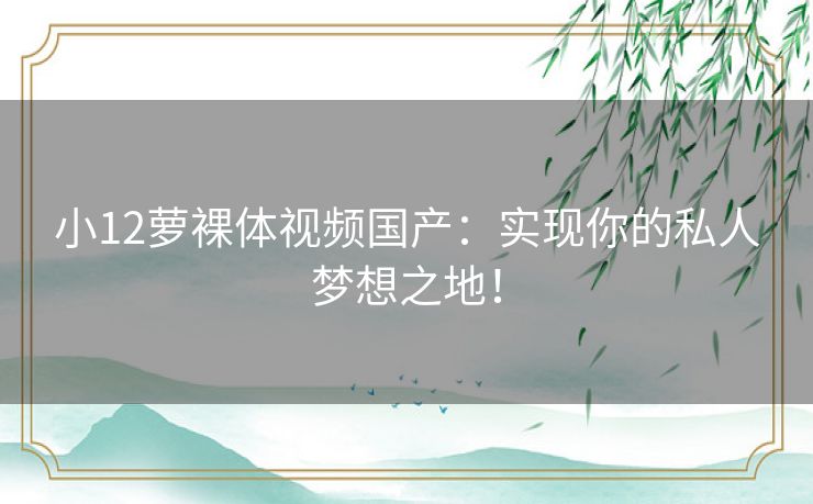 小12萝裸体视频国产:实现你的私人梦想之地! 小12萝裸体视频国产:实现你的私人梦想之地!